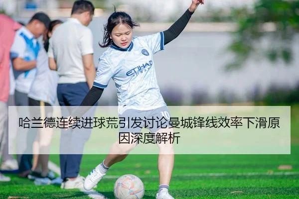 哈兰德连续进球荒引发讨论曼城锋线效率下滑原因深度解析