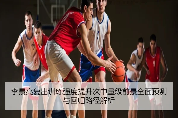 李景亮复出训练强度提升次中量级前景全面预测与回归路径解析