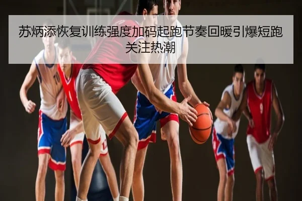 苏炳添恢复训练强度加码起跑节奏回暖引爆短跑关注热潮