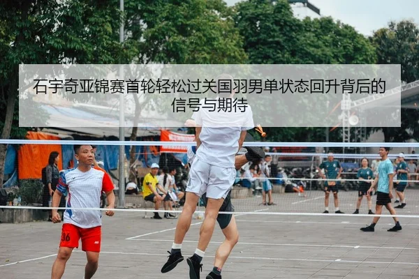 石宇奇亚锦赛首轮轻松过关国羽男单状态回升背后的信号与期待