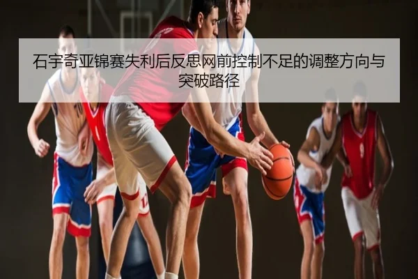 石宇奇亚锦赛失利后反思网前控制不足的调整方向与突破路径